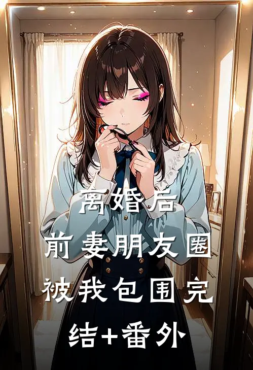 离婚后，前妻朋友圈被我包围完结+番外