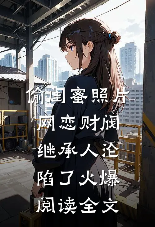 偷闺蜜照片网恋财阀继承人沦陷了火爆阅读全文