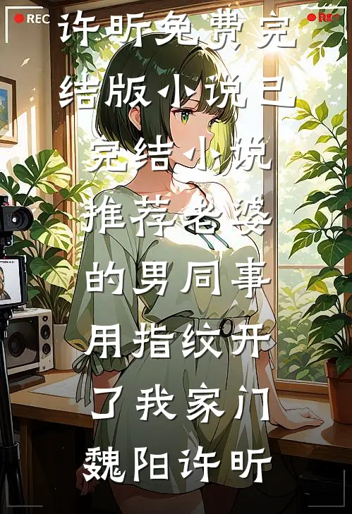 老婆的男同事，用指纹开了我家门(魏阳许昕)免费完结版小说_已完结小说推荐老婆的男同事，用指纹开了我家门魏阳许昕