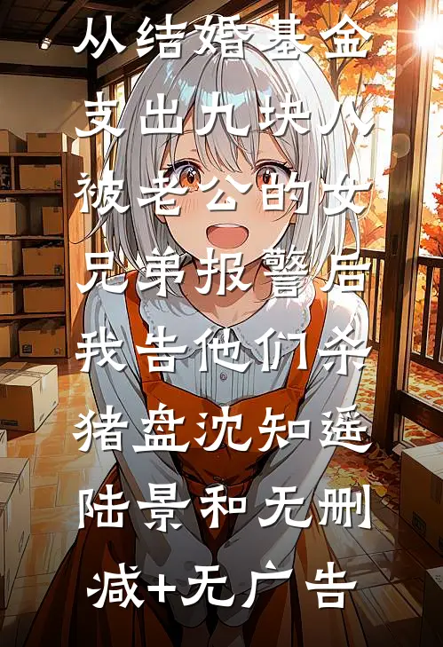 从结婚基金支出九块八被老公的女兄弟报警后，我告他们杀猪盘沈知遥陆景和无删减+无广告