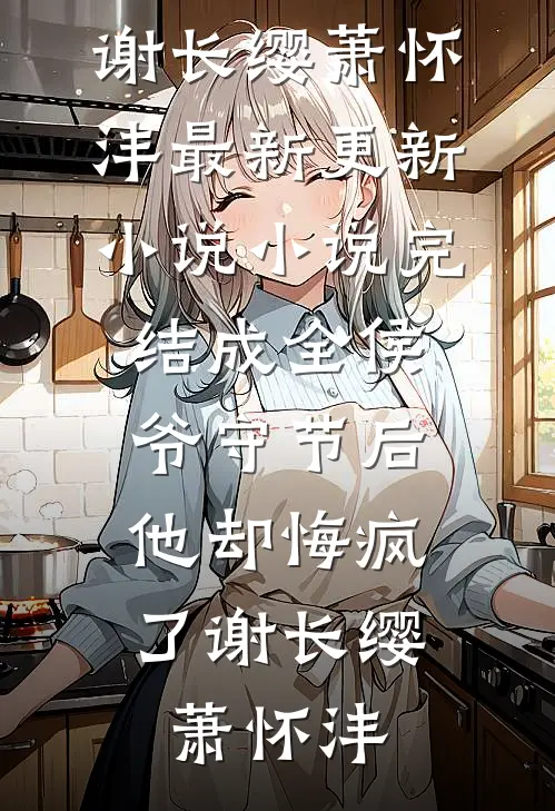 成全侯爷守节后，他却悔疯了(谢长缨萧怀沣)最新更新小说_小说完结成全侯爷守节后，他却悔疯了谢长缨萧怀沣