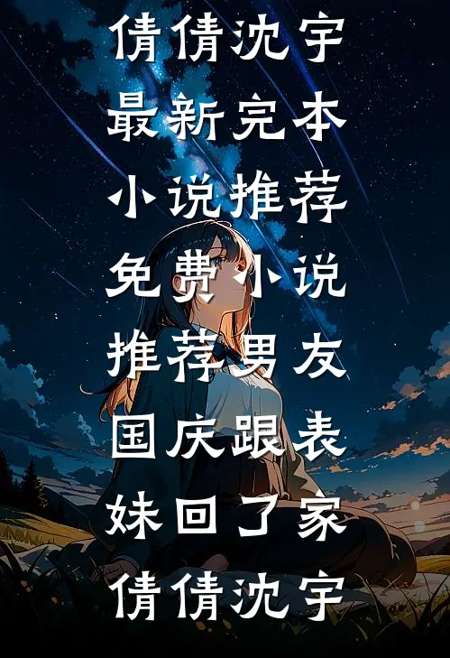 男友国庆跟表妹回了家(倩倩沈宇)最新完本小说推荐_免费小说推荐男友国庆跟表妹回了家倩倩沈宇
