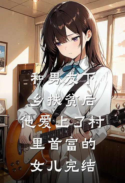 和男友下乡扶贫后，他爱上了村里首富的女儿完结