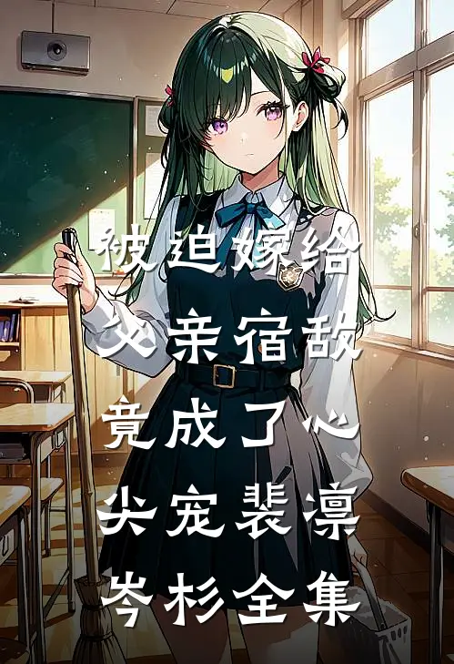 被迫嫁给父亲宿敌，竟成了心尖宠裴凛岑杉全集
