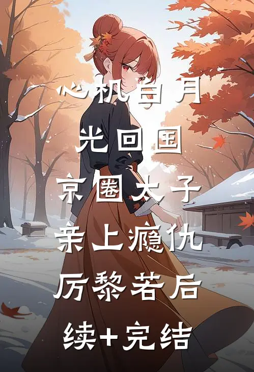 心机白月光回国，京圈太子亲上瘾仇厉黎若后续+完结