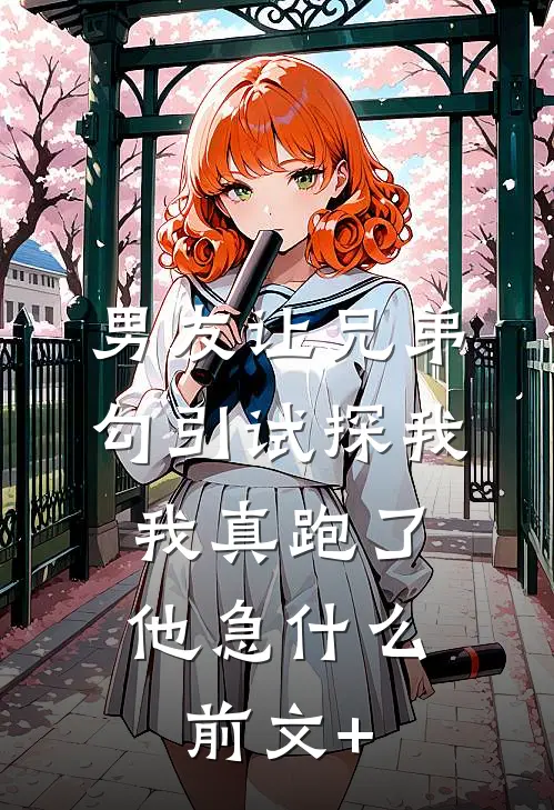 男友让兄弟勾引试探我，我真跑了他急什么前文+