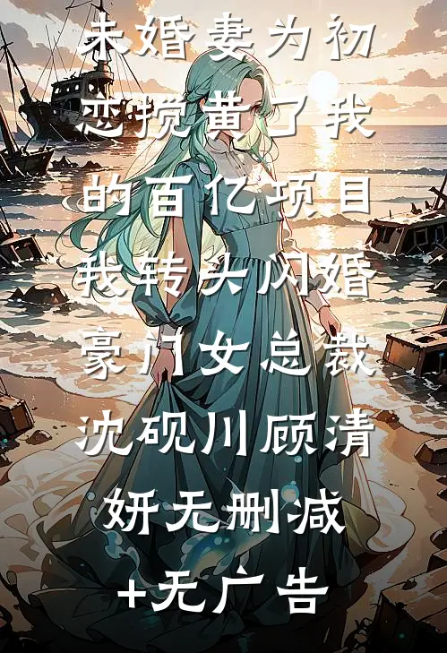 未婚妻为初恋搅黄了我的百亿项目，我转头闪婚豪门女总裁沈砚川顾清妍无删减+无广告