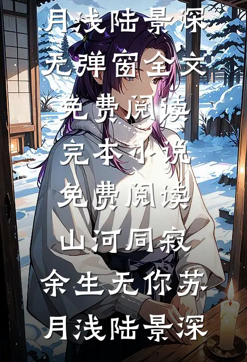 山河同寂，余生无你(苏月浅陆景深)无弹窗全文免费阅读_完本小说免费阅读山河同寂，余生无你(苏月浅陆景深)