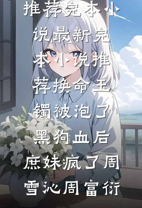 换命玉镯被泡了黑狗血后，庶妹疯了(周雪沁周富衍)推荐完本小说_最新完本小说推荐换命玉镯被泡了黑狗血后，庶妹疯了周雪沁周富衍