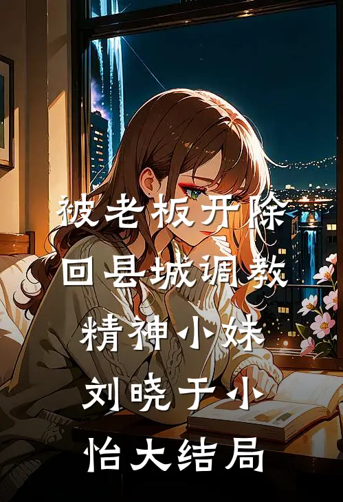 被老板开除，回县城调教精神小妹刘晓于小怡大结局