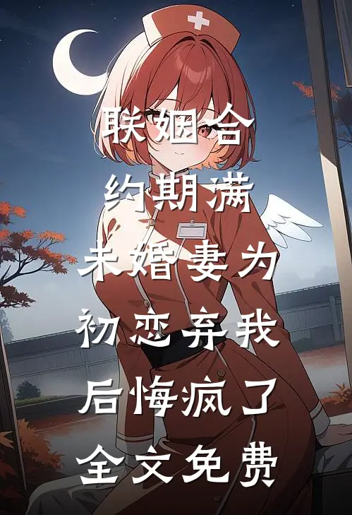 联姻合约期满，未婚妻为初恋弃我后悔疯了全文免费