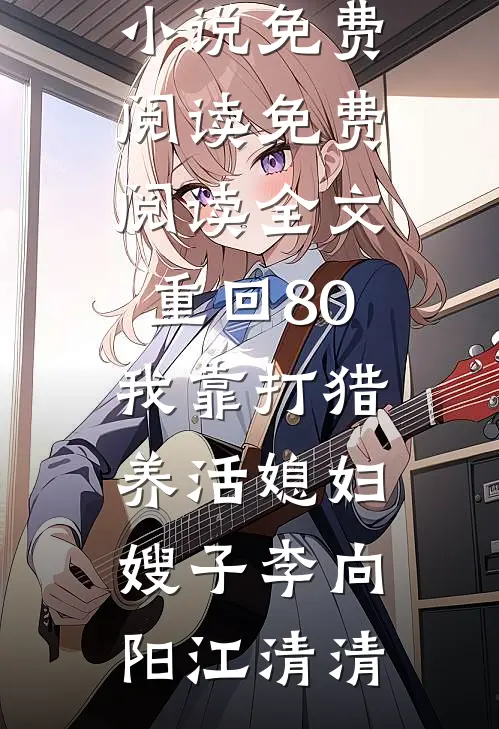 重回80：我靠打猎养活媳妇嫂子(李向阳江清清)热门小说免费阅读_免费阅读全文重回80：我靠打猎养活媳妇嫂子李向阳江清清
