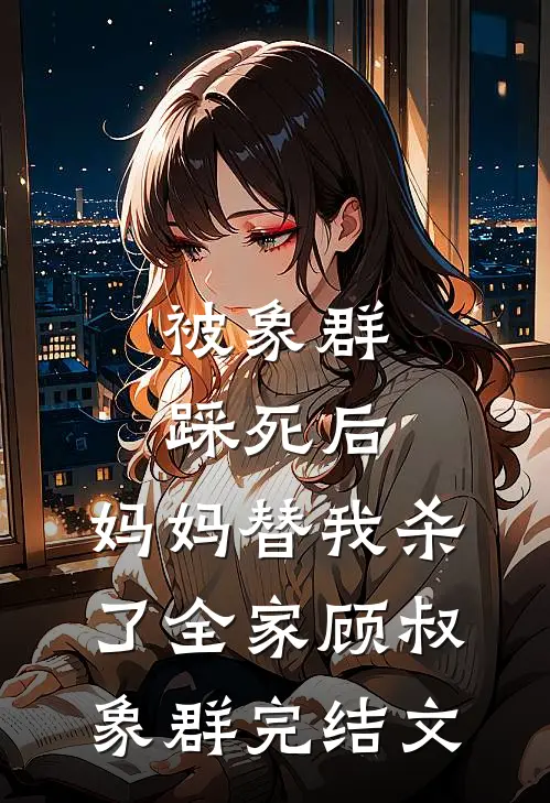 被象群踩死后，妈妈替我杀了全家顾叔象群完结文