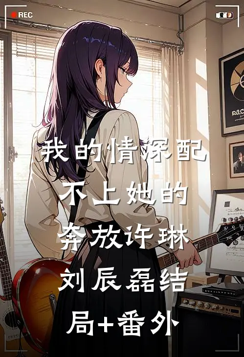我的情深配不上她的奔放许琳刘辰磊结局+番外