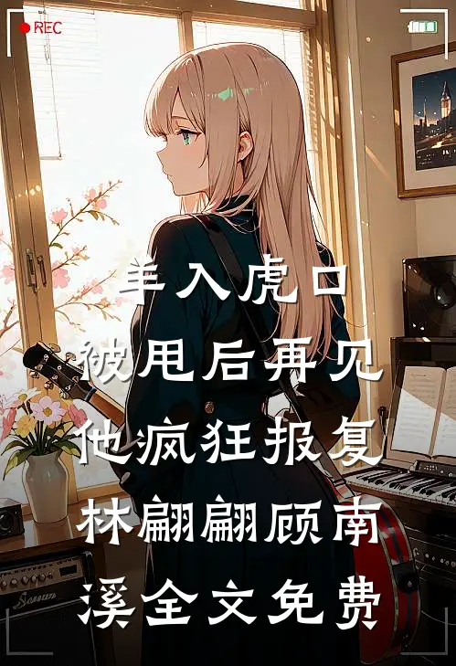 羊入虎口，被甩后再见他疯狂报复林翩翩顾南溪全文免费
