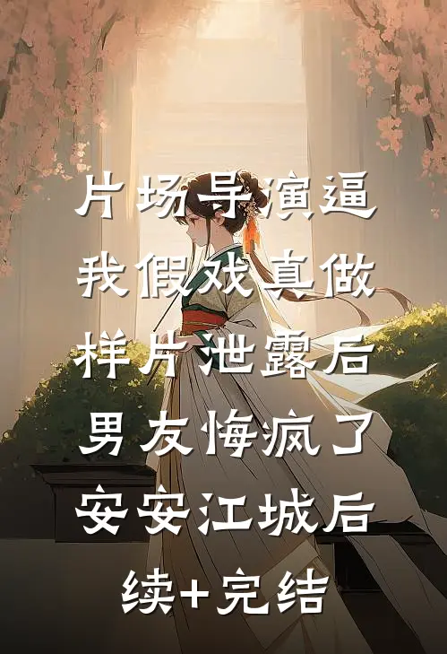 片场导演逼我假戏真做，样片泄露后男友悔疯了安安江城后续+完结