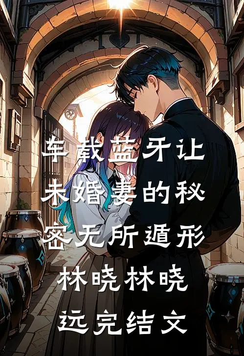 车载蓝牙让未婚妻的秘密无所遁形林晓林晓远完结文