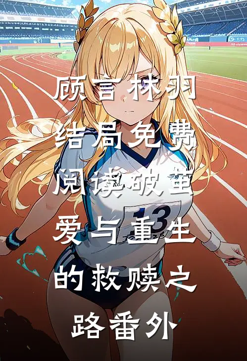 顾言林羽结局免费阅读破茧：爱与重生的救赎之路番外