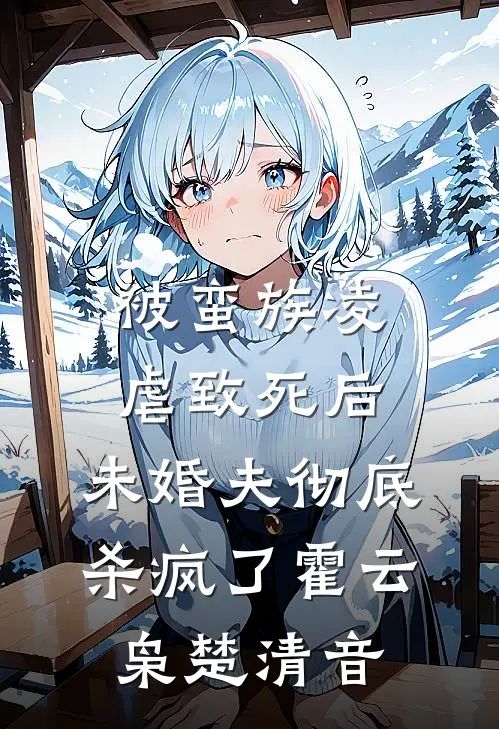 被蛮族凌虐致死后，未婚夫彻底杀疯了霍云枭楚清音