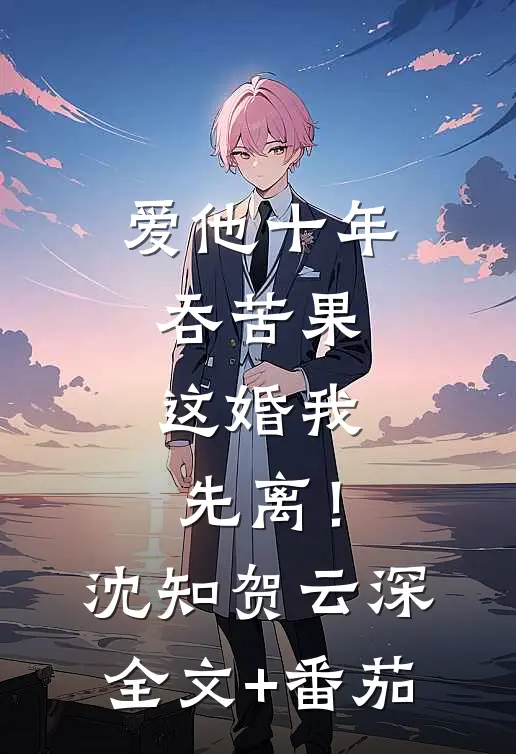 爱他十年吞苦果，这婚我先离！沈知贺云深全文+番茄